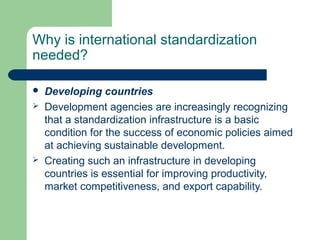 Why is international standardization
needed?





Developing countries
Development agencies are increasingly recognizing
that a standardization infrastructure is a basic
condition for the success of economic policies aimed
at achieving sustainable development.
Creating such an infrastructure in developing
countries is essential for improving productivity,
market competitiveness, and export capability.

 