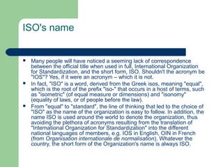 ISO's name







Many people will have noticed a seeming lack of correspondence
between the official title when used in full, International Organization
for Standardization, and the short form, ISO. Shouldn't the acronym be
"IOS"? Yes, if it were an acronym – which it is not.
In fact, "ISO" is a word, derived from the Greek isos, meaning "equal",
which is the root of the prefix "iso-" that occurs in a host of terms, such
as "isometric" (of equal measure or dimensions) and "isonomy"
(equality of laws, or of people before the law).
From "equal" to "standard", the line of thinking that led to the choice of
"ISO" as the name of the organization is easy to follow. In addition, the
name ISO is used around the world to denote the organization, thus
avoiding the plethora of acronyms resulting from the translation of
"International Organization for Standardization" into the different
national languages of members, e.g. IOS in English, OIN in French
(from Organisation internationale de normalisation). Whatever the
country, the short form of the Organization's name is always ISO.

 