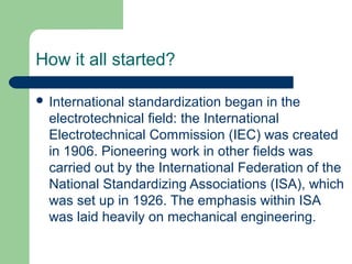 How it all started?
 International

standardization began in the
electrotechnical field: the International
Electrotechnical Commission (IEC) was created
in 1906. Pioneering work in other fields was
carried out by the International Federation of the
National Standardizing Associations (ISA), which
was set up in 1926. The emphasis within ISA
was laid heavily on mechanical engineering.

 