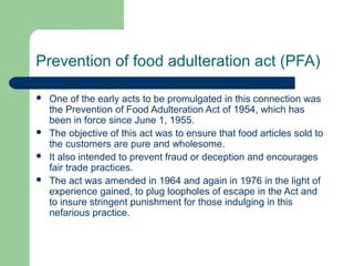 Prevention of food adulteration act (PFA)






One of the early acts to be promulgated in this connection was
the Prevention of Food Adulteration Act of 1954, which has
been in force since June 1, 1955.
The objective of this act was to ensure that food articles sold to
the customers are pure and wholesome.
It also intended to prevent fraud or deception and encourages
fair trade practices.
The act was amended in 1964 and again in 1976 in the light of
experience gained, to plug loopholes of escape in the Act and
to insure stringent punishment for those indulging in this
nefarious practice.

 