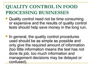 QUALITY CONTROL IN FOOD
PROCESSING BUSINESSES


Quality control need not be time consuming
or expensive and the results of quality control
tests should help save money in the long run.



In general, the quality control procedures
used should be as simple as possible and
only give the required amount of information
(too little information means the test has not
done its job, too much information and
management decisions may be delayed or
confused).

 