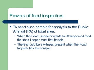 Powers of food inspectors
 To

send such sample for analysis to the Public
Analyst (PA) of local area.
–
–

When the Food Inspector wants to lift suspected food
the shop keeper must first be told.
There should be a witness present when the Food
Inspect( lifts the sample.

 