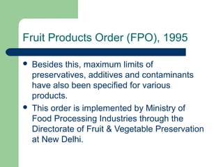Fruit Products Order (FPO), 1995




Besides this, maximum limits of
preservatives, additives and contaminants
have also been specified for various
products.
This order is implemented by Ministry of
Food Processing Industries through the
Directorate of Fruit & Vegetable Preservation
at New Delhi.

 