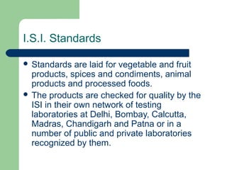 I.S.I. Standards
 Standards

are laid for vegetable and fruit
products, spices and condiments, animal
products and processed foods.
 The products are checked for quality by the
ISI in their own network of testing
laboratories at Delhi, Bombay, Calcutta,
Madras, Chandigarh and Patna or in a
number of public and private laboratories
recognized by them.

 
