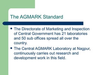 The AGMARK Standard
 The

Directorate of Marketing and Inspection
of Central Government has 21 laboratories
and 50 sub offices spread all over the
country.
 The Central AGMARK Laboratory at Nagpur,
continuously carries out research and
development work in this field.

 
