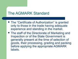 The AGMARK Standard
 The

“Certificate of Authorization” is granted
only to those in the trade having adequate
experience and standing in the market.
 The staff of the Directorate of Marketing and
Inspection or of the State Government is
generally present at the time of selection of
goods, their processing, grading and packing
before applying the appropriate AGMARK
labels.

 