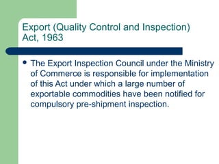 Export (Quality Control and Inspection)
Act, 1963
 The

Export Inspection Council under the Ministry
of Commerce is responsible for implementation
of this Act under which a large number of
exportable commodities have been notified for
compulsory pre-shipment inspection.

 