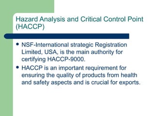 Hazard Analysis and Critical Control Point
(HACCP)
 NSF-International

strategic Registration
Limited, USA, is the main authority for
certifying HACCP-9000.
 HACCP is an important requirement for
ensuring the quality of products from health
and safety aspects and is crucial for exports.

 