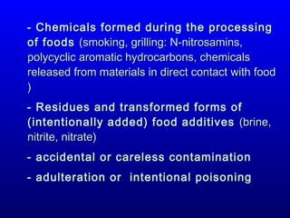 - Chemicals formed during the processing
of foods (smoking, grilling: N-nitrosamins,
polycyclic aromatic hydrocarbons, chemicals
released from materials in direct contact with food
)
- Residues and transformed forms of
(intentionally added) food additives (brine,
nitrite, nitrate)
- accidental or careless contamination
- adulteration or intentional poisoning

 