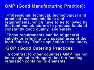 GMP (Good Manufacturing Practice):
Professional, technical, technological and
practical recommendations and
requirements, which have to be followed by
the food manufacturers to produce foods of
constantly good quality and safety.
These requirements can be of general
validity or referring to a special area of the
food industry. Their application is voluntary.

GCP (Good Catering Practice):
In contrast to other countries GMP has not
been applied in Hungary, but the feeding
regulation contains its elements.

 