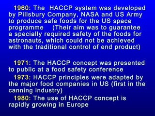1960: The HACCP system was developed
by Pillsbury Company, NASA and US Army
to produce safe foods for the US space
programme
(Their aim was to guarantee
a specially required safety of the foods for
astronauts, which could not be achieved
with the traditional control of end product)
1971: The HACCP concept was presented
to public at a food safety conference
1973: HACCP principles were adapted by
the major food companies in US (first in the
canning industry)
1980: The use of HACCP concept is
rapidly growing in Europe

 
