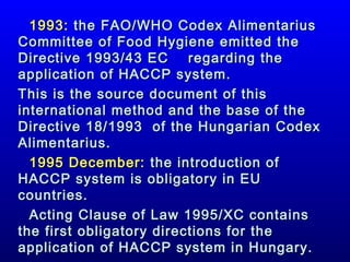 1993: the FAO/WHO Codex Alimentarius
Committee of Food Hygiene emitted the
Directive 1993/43 EC
regarding the
application of HACCP system.
This is the source document of this
international method and the base of the
Directive 18/1993 of the Hungarian Codex
Alimentarius.
1995 December: the introduction of
HACCP system is obligatory in EU
countries.
Acting Clause of Law 1995/XC contains
the first obligatory directions for the
application of HACCP system in Hungary.

 