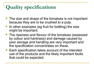 Quality specifications








The size and shape of the tomatoes is not important
because they are to be crushed to a pulp.
In other examples (eg fruit for bottling) the size
might be important.
The ripeness and flavour of the tomatoes (assessed
by colour and hardness) and damage caused by
poor storage and handling are very important and
the specification concentrates on these.
Each specification takes account of the intended
use of the products and the likely important faults
that could be expected.

 