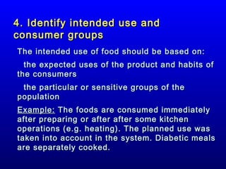 4. Identify intended use and
consumer groups
The intended use of food should be based on:
the expected uses of the product and habits of
the consumers
the particular or sensitive groups of the
population
Example: The foods are consumed immediately
after preparing or after after some kitchen
operations (e.g. heating). The planned use was
taken into account in the system. Diabetic meals
are separately cooked.

 