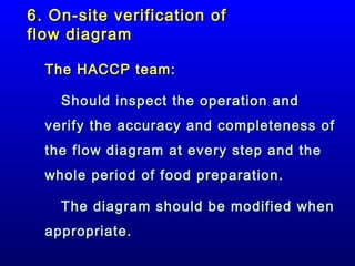 6. On-site verification of
flow diagram
The HACCP team:
Should inspect the operation and
verify the accuracy and completeness of
the flow diagram at every step and the
whole period of food preparation.
The diagram should be modified when
appropriate.

 