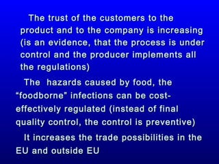 The trust of the customers to the
product and to the company is increasing
(is an evidence, that the process is under
control and the producer implements all
the regulations)
The hazards caused by food, the
“foodborne” infections can be costeffectively regulated (instead of final
quality control, the control is preventive)
It increases the trade possibilities in the
EU and outside EU

 