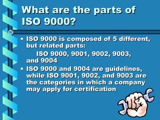 What are the parts of
ISO 9000?
• ISO 9000 is composed of 5 different,
but related parts:
ISO 9000, 9001, 9002, 9003,
and 9004
• ISO 9000 and 9004 are guidelines,
while ISO 9001, 9002, and 9003 are
the categories in which a company
may apply for certification

 
