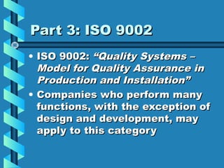 Part 3: ISO 9002
• ISO 9002: “Quality Systems –
Model for Quality Assurance in
Production and Installation”
• Companies who perform many
functions, with the exception of
design and development, may
apply to this category

 