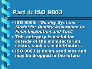 Part 4: ISO 9003
• ISO 9003: “Quality Systems –
Model for Quality Assurance in
Final Inspection and Test”
• This category is useful for
outside of the manufacturing
sector, such as in distributors
• ISO 9003 is being used less and
may be dropped in the future

 