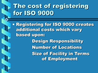 The cost of registering
for ISO 9000
• Registering for ISO 9000 creates
additional costs which vary
based upon:
Design Responsibility
Number of Locations
Size of Facility in Terms
of Employment

 