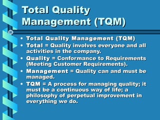 Total Quality
Management (TQM)
• Total Quality Management (TQM)
• Total = Quality involves everyone and all
activities in the company.
• Quality = Conformance to Requirements
(Meeting Customer Requirements).
• Mana gement = Quality can and must be
managed.
• TQM = A process for managing quality; it
must be a continuous way of life; a
philosophy of perpetual improvement in
everything we do.

 