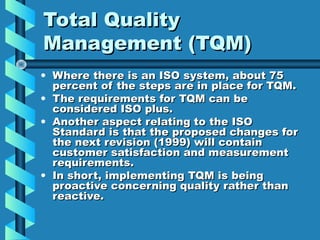 Total Quality
Management (TQM)
• Where there is an ISO system, about 75
percent of the steps are in place for TQM.
• The requirements for TQM can be
considered ISO plus.
• Another aspect relating to the ISO
Standard is that the proposed changes for
the next revision (1999) will contain
customer satisfaction and measurement
requirements.
• In short, implementing TQM is being
proactive concerning quality rather than
reactive.

 