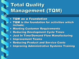Total Quality
Management (TQM)
• TQM as a Foundation
• TQM is the foundation for activities which
include;
• Meeting Customer Requirements
• Reducing Development Cycle Times
• Just In Time/Demand Flow Manufacturing
• Improvement Teams
• Reducing Product and Service Costs
• Improving Administrative Systems Training

 