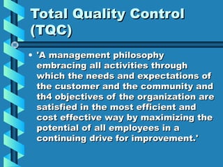 Total Quality Control
(TQC)
• 'A management philosophy
embracing all activities through
which the needs and expectations of
the customer and the community and
th4 objectives of the organization are
satisfied in the most efficient and
cost effective way by maximizing the
potential of all employees in a
continuing drive for improvement.'

 