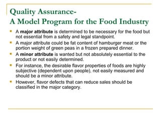 Quality AssuranceA Model Program for the Food Industry










A major attribute is determined to be necessary for the food but
not essential from a safety and legal standpoint.
A major attribute could be fat content of hamburger meat or the
portion weight of green peas in a frozen prepared dinner.
A minor attribute is wanted but not absolutely essential to the
product or not easily determined.
For instance, the desirable flavor properties of foods are highly
subjective (dependent upon people), not easily measured and
should be a minor attribute.
However, flavor defects that can reduce sales should be
classified in the major category.

 