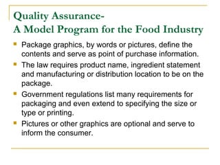 Quality AssuranceA Model Program for the Food Industry








Package graphics, by words or pictures, define the
contents and serve as point of purchase information.
The law requires product name, ingredient statement
and manufacturing or distribution location to be on the
package.
Government regulations list many requirements for
packaging and even extend to specifying the size or
type or printing.
Pictures or other graphics are optional and serve to
inform the consumer.

 