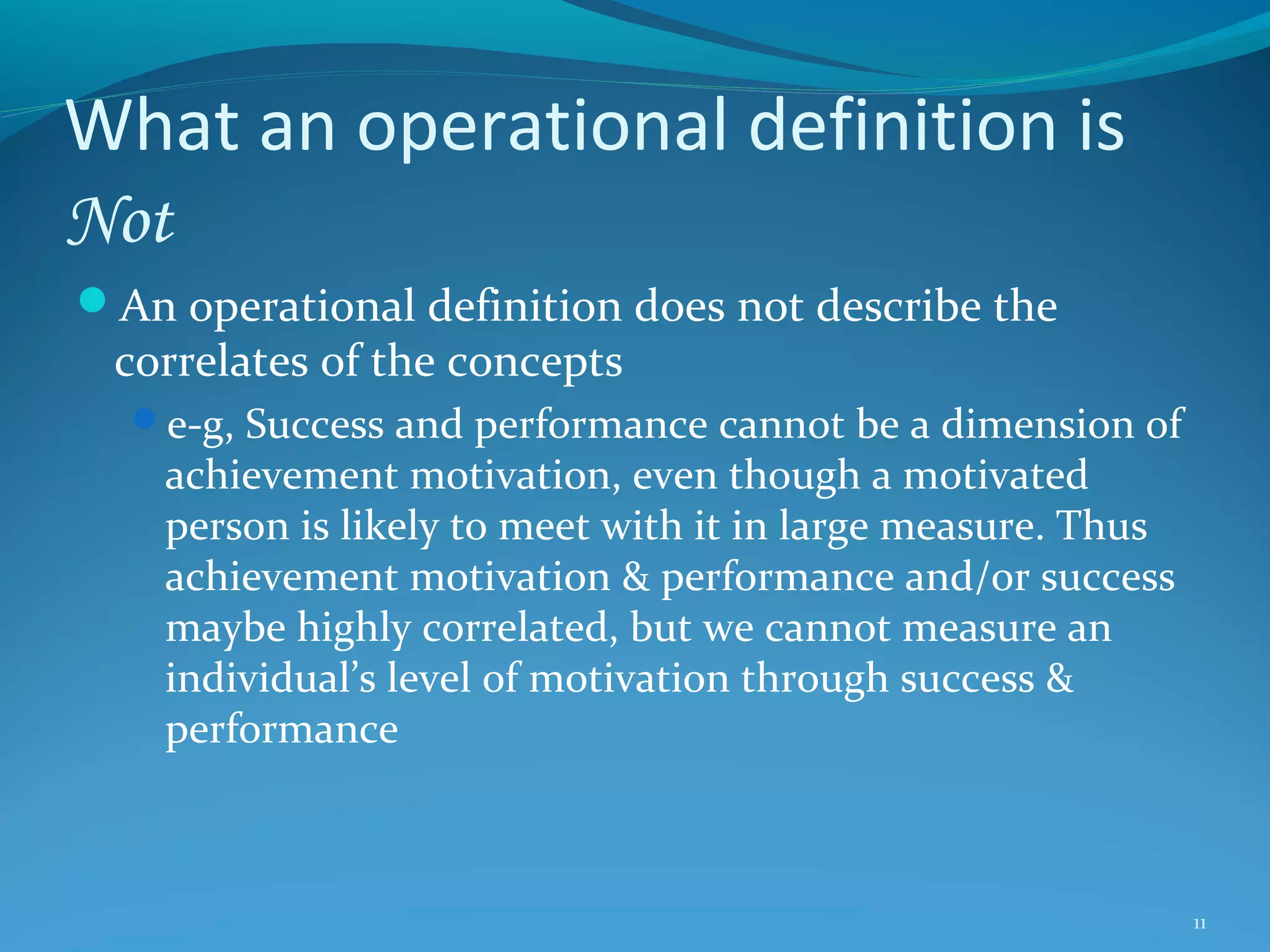 What an operational definition is
Not
An operational definition does not describe the

correlates of the concepts

e-g, Success and performance cannot be a dimension of

achievement motivation, even though a motivated
person is likely to meet with it in large measure. Thus
achievement motivation & performance and/or success
maybe highly correlated, but we cannot measure an
individual’s level of motivation through success &
performance

11

 