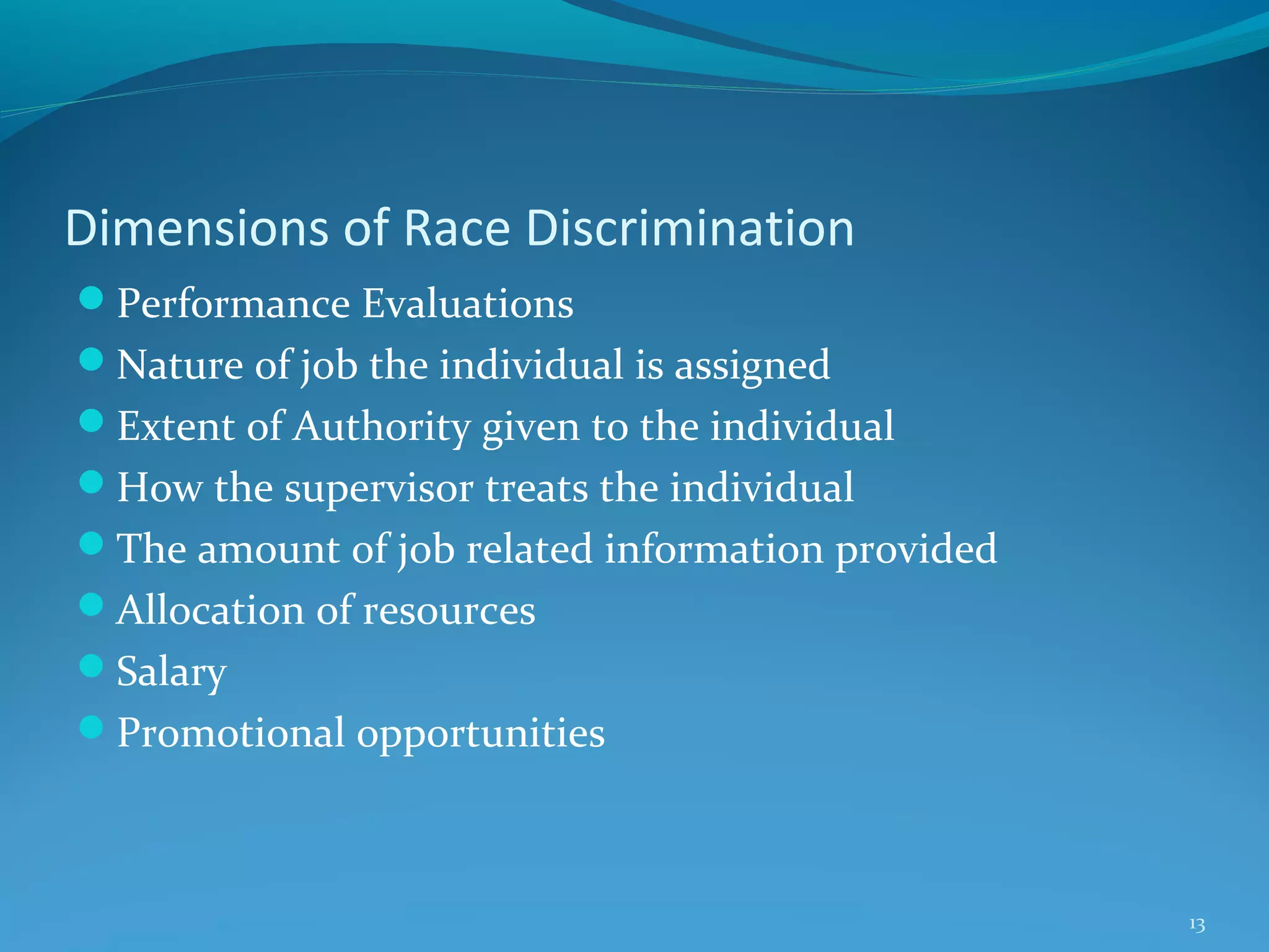 Dimensions of Race Discrimination
Performance Evaluations
Nature of job the individual is assigned
Extent of Authority given to the individual
How the supervisor treats the individual
The amount of job related information provided
Allocation of resources
Salary
Promotional opportunities

13

 