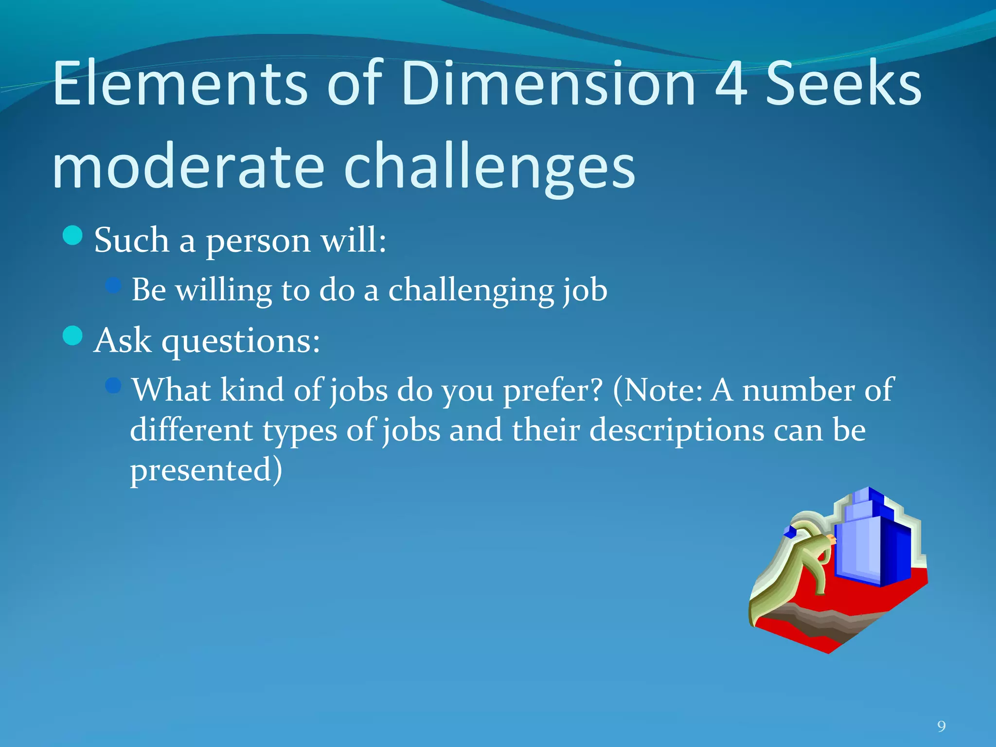 Elements of Dimension 4 Seeks
moderate challenges
Such a person will:
Be willing to do a challenging job

Ask questions:
What kind of jobs do you prefer? (Note: A number of

different types of jobs and their descriptions can be
presented)

9

 