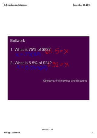 6.8 markup and discount

December 16, 2013

Bellwork
1. What is 75% of $82?
2. What is 5.5% of $24?

Objective: find markups and discounts

Feb 15­9:47 AM

HW pg. 322 #6­18

1

 