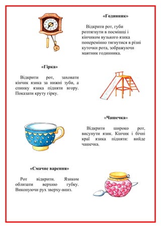 «Годинник»
Відкрити рот, губи
розтягнути в посмішці і
кінчиком вузького язика
поперемінно тягнутися в різні
куточки рота, зображуючи
маятник годинника.
«Гірка»
Відкрити
рот,
заховати
кінчик язика за нижні зуби, а
спинку язика підняти вгору.
Показати круту гірку.

«Чашечка»
Відкрити
широко
рот,
висунути язик. Кінчик і бічні
краї язика підняти: вийде
чашечка.

«Смачне варення»
Рот
відкрити.
Язиком
облизати
верхню
губку.
Виконуючи рух зверху-вниз.

 