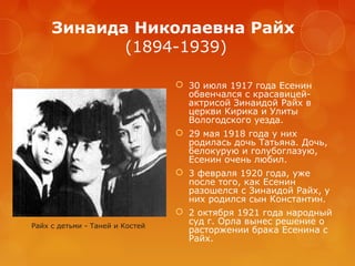 Зинаида Николаевна Райх
(1894-1939)

Райх с детьми - Таней и Костей

 30 июля 1917 года Есенин
обвенчался с красавицейактрисой Зинаидой Райх в
церкви Кирика и Улиты
Вологодского уезда.
 29 мая 1918 года у них
родилась дочь Татьяна. Дочь,
белокурую и голубоглазую,
Есенин очень любил.
 3 февраля 1920 года, уже
после того, как Есенин
разошелся с Зинаидой Райх, у
них родился сын Константин.
 2 октября 1921 года народный
суд г. Орла вынес решение о
расторжении брака Есенина с
Райх.

 