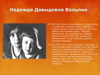 Надежда Давыдовна Вольпин
В 1920 году Есенин познакомился и подружился
с поэтессой и переводчицей. Надежда с
юности писала стихи, принимала участие в
работе поэтической студии "Зеленая
мастерская" под руководством Андрея
Белого. Осенью 1920 года примкнула к
имажинистам. Тогда началась дружба с
Сергеем Есениным.
12 мая 1924 года, после разрыва с Есениным, в
Ленинграде родился внебрачный сын Сергея
Есенина и Надежды Давыдовны Вольпин крупный ученый-математик, известный
правозащитник, периодически он публикует
стихи (только под фамилией Вольпин).
А.Есенин-Вольпин - один из создателей
(вместе с Сахаровым) Комитета прав
человека.

 