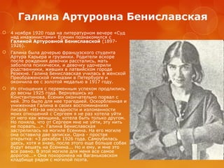 Галина Артуровна Бениславская


4 ноября 1920 года на литературном вечере «Суд
над имажинистами» Есенин познакомился с
Галиной Артуровной Бениславской (18971926).



Галина была дочерью французского студента
Артура Карьера и грузинки. Родители вскоре
после рождения девочки расстались, мать
заболела психически, и девочку удочерили
родственники, живших в латвийском городе
Резекне. Галина Бениславская училась в женской
Преображенской гимназии в Петербурге и
окончила ее с золотой медалью в 1917 году.



Их отношения с переменным успехом продлились
до весны 1925 года. Вернувшись из
Константинова, Есенин окончательно порвал с
ней. Это было для нее трагедией. Оскорбленная и
униженная Галина в своих воспоминаниях
писала: «Из-за нескладности и изломанности
моих отношений с Сергеем я не раз хотела уйти
от него как женщина, хотела быть только другом.
Но поняла, что от Сергеем мне не уйти, эту нить
не порвать...». Галина Бениславская
застрелилась на могиле Есенина. На его могиле
она оставила две записки. Одна - простая
открытка: «3 декабря 1926 года. Самоубилась
здесь, хотя и знаю, после этого еще больше собак
будут вешать на Есенина... Но и ему, и мне это
все равно. В этой могиле для меня все самое
дорогое...» Она похоронена на Ваганьковском
кладбище рядом с могилой поэта.

 