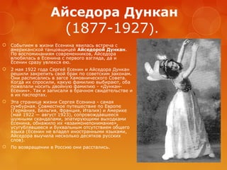 Айседора Дункан
(1877-1927).


Событием в жизни Есенина явилась встреча с
американской танцовщицей Айседорой Дункан.
По воспоминаниям современников, Айседора
влюбилась в Есенина с первого взгляда, да и
Есенин сразу увлекся ею.



2 мая 1922 года Сергей Есенин и Айседора Дункан
решили закрепить свой брак по советским законам.
Они расписались в загсе Хамовнического Совета.
Когда их спросили, какую фамилию выбирают, оба
пожелали носить двойную фамилию - «ДунканЕсенин». Так и записали в брачном свидетельстве и
в их паспортах.



Эта страница жизни Сергея Есенина - самая
сумбурная. Совместное путешествие по Европе
(Германия, Бельгия, Франция, Италия) и Америке
(май 1922 — август 1923), сопровождавшееся
шумными скандалами, эпатирующими выходками
Есенина, обнажило их «взаимонепонимание»,
усугублявшееся и буквальным отсутствием общего
языка (Есенин не владел иностранными языками,
Айседора выучила несколько десятков русских
слов).



По возвращении в Россию они расстались.

 