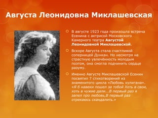 Августа Леонидовна Миклашевская
 В августе 1923 года произошла встреча
Есенина с актрисой Московского
Камерного театра Августой
Леонидовной Миклашевской.
 Вскоре Августа стала счастливой
соперницей Дункан. Но несмотря на
страстную увлечённость молодым
поэтом, она смогла подчинить сердце
разуму.
 Именно Августе Миклашевской Есенин
посвятил 7 стихотворений из
знаменитого цикла «Любовь хулигана».
«Я б навеки пошел за тобой Хоть в свои,
хоть в чужие дали...В первый раз я
запел про любовь,В первый раз
отрекаюсь скандалить.»

 