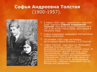 Софья Андреевна Толстая
(1900-1957).
 5 марта 1925 года - знакомство с внучкой
Льва Толстого Софьей Андреевной
Толстой. Она была младше Есенина на 5
лет, в ее жилах текла кровь величайшего
писателя мира.
 Софья Андреевна заведовала библиотекой
Союза писателей.
 18 октября 1925 года состоялась
регистрация брака Есенина с С.А.Толстой.
 Софья Толстая - еще одна не сбывшаяся
надежда Есенина создать семью.
Вышедшая из аристократической семьи, по
воспоминаниям друзей Есенина, очень
высокомерная, гордая, она требовала
соблюдения этикета и беспрекословного
повиновения. Эти ее качества никак не
сочетались с простотой, великодушием,
веселостью, озорным характером Сергея.
Вскоре они разошлись.

 