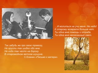 …И молиться не учи меня. Не надо!
К старому возврата больше нет.
Ты одна мне помощь и отрада,
Ты одна мне несказанный свет.

Так забудь же про свою тревогу,
Не грусти так шибко обо мне.
Не ходи так часто на дорогу
В старомодном ветхом шушуне.
С.Есенин «Письмо к матери»

 