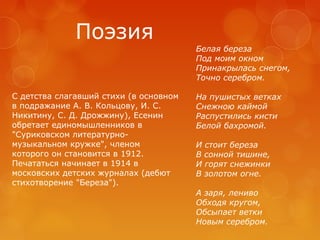Поэзия
Белая береза
Под моим окном
Принакрылась снегом,
Точно серебром.
С детства слагавший стихи (в основном
в подражание А. В. Кольцову, И. С.
Никитину, С. Д. Дрожжину), Есенин
обретает единомышленников в
"Суриковском литературномузыкальном кружке", членом
которого он становится в 1912.
Печататься начинает в 1914 в
московских детских журналах (дебют
стихотворение "Береза").

На пушистых ветках
Снежною каймой
Распустились кисти
Белой бахромой.
И стоит береза
В сонной тишине,
И горят снежинки
В золотом огне.
А заря, лениво
Обходя кругом,
Обсыпает ветки
Новым серебром.

 