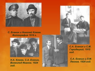 С. Есенин и Николай Клюев.
Фотография 1916 г.

С.А. Есенин и С.М.
Городецкий. 1915
год.
Н.А. Клюев, С.А. Есенин,
Всеволод Иванов. 1924
год.

С.А. Есенин и Л.М.
Леонов. 1924 год.

 