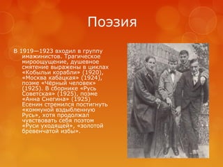 Поэзия
В 1919—1923 входил в группу
имажинистов. Трагическое
мироощущение, душевное
смятение выражены в циклах
«Кобыльи корабли» (1920),
«Москва кабацкая» (1924),
поэме «Чёрный человек»
(1925). В сборнике «Русь
Советская» (1925), поэме
«Анна Снегина» (1925)
Есенин стремился постигнуть
«коммуной вздыбленную
Русь», хотя продолжал
чувствовать себя поэтом
«Руси уходящей», «золотой
бревенчатой избы».

 