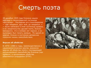 Смерть поэта
28 декабря 1925 года Есенина нашли
мертвым в ленинградской гостинице
«Англетер» . Последнее его стихотворение
— «До свиданья, друг мой, до свиданья…»
— было написано в этой гостинице кровью,
и по свидетельству друзей поэта, Есенин
жаловался, что в номере нет чернил, и он
вынужден был писать кровью. По одной из
версии, Есенин в состоянии депрессии
покончил жизнь самоубийством.
Версия об убийстве
В 1970—1980-е годы, преимущественно в
националистических кругах, возникли
версии об убийстве поэта с последующей
инсценировкой самоубийства Есенина (как
правило, в организации убийства
обвиняются сотрудники ОГПУ).

 