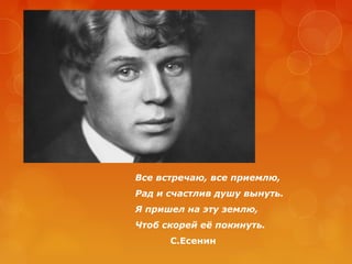 Все встречаю, все приемлю,
Рад и счастлив душу вынуть.
Я пришел на эту землю,
Чтоб скорей её покинуть.
С.Есенин

 