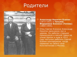 Родители
 Александр Никитич Есенин
(1873-1931) и Татьяна
Федоровна Есенина (Титова)
(1865-1955).
 Отец Сергея Есенина Александр
Никитич мальчиком пел в
церкви. Он работал старшим
приказчиком в мясной лавке на
улице Щипок и куда в 1912
году поступил работать Сергей
Есенин конторщиком, когда
переехал из своего села
Константиново в Москву.

 