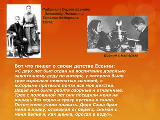 Родители Сергея Есенина
- Александр Никитич и
Татьяна Федоровна.
1905г.

Есенин с матерью

Вот что пишет о своем детстве Есенин:

«С двух лет был отдан на воспитание довольно
зажиточному деду по матери, у которого было
трое взрослых неженатых сыновей, с
которыми протекло почти все мое детство.
Дядья мои были ребята озорные и отчаянные.
Трех с половиной лет они посадили меня на
лошадь без седла и сразу пустили в галоп.
Потом меня учили плавать. Дядя Саша брал
меня в лодку, отъезжал от берега, снимал с
меня белье и, как щенка, бросал в воду».

 