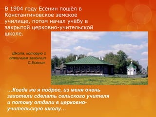 В 1904 году Есенин пошёл в
Константиновское земское
училище, потом начал учёбу в
закрытой церковно-учительской
школе.

Школа, которую с
отличием закончил
С.Есенин

…Когда же я подрос, из меня очень
захотели сделать сельского учителя
и потому отдали в церковноучительскую школу…

 